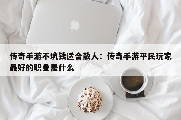 传奇手游不坑钱适合散人：传奇手游平民玩家最好的职业是什么