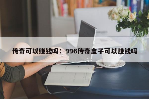 传奇可以赚钱吗：996传奇盒子可以赚钱吗