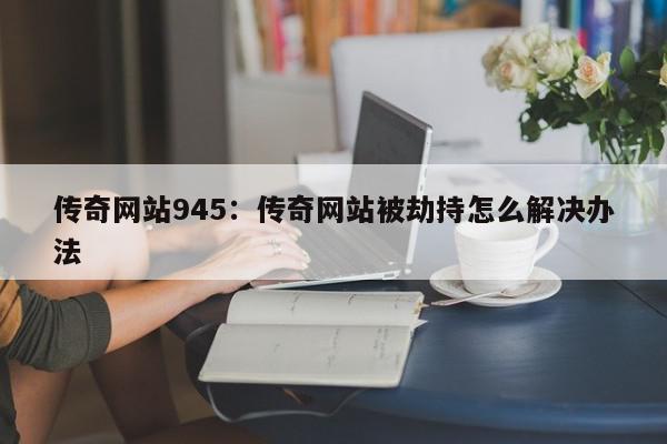 传奇网站945：传奇网站被劫持怎么解决办法