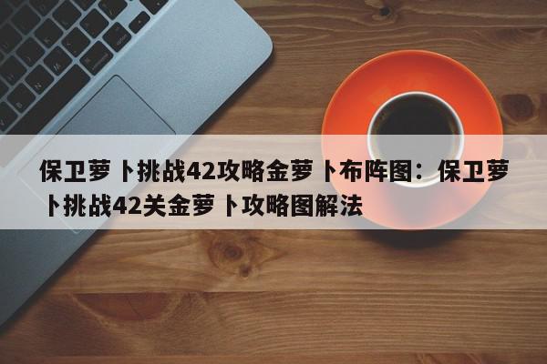 保卫萝卜挑战42攻略金萝卜布阵图：保卫萝卜挑战42关金萝卜攻略图解法